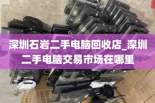 深圳石岩二手电脑回收店_深圳二手电脑交易市场在哪里