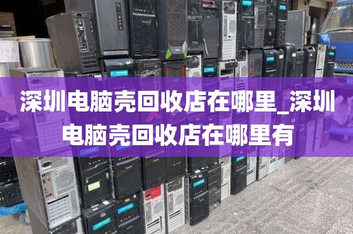 深圳电脑壳回收店在哪里_深圳电脑壳回收店在哪里有