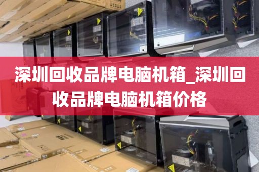 深圳回收品牌电脑机箱_深圳回收品牌电脑机箱价格