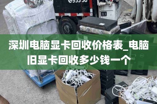 深圳电脑显卡回收价格表_电脑旧显卡回收多少钱一个