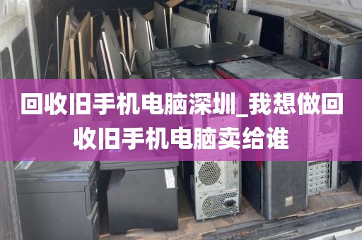 回收旧手机电脑深圳_我想做回收旧手机电脑卖给谁