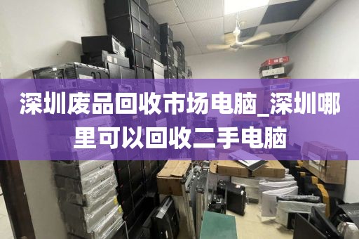 深圳废品回收市场电脑_深圳哪里可以回收二手电脑