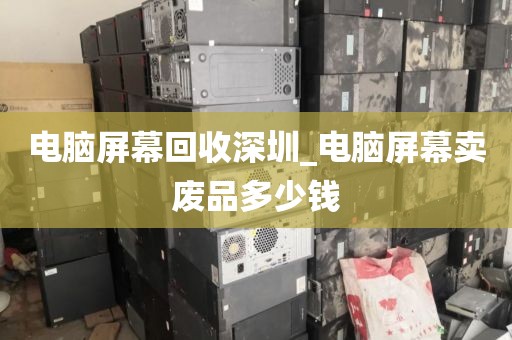 电脑屏幕回收深圳_电脑屏幕卖废品多少钱