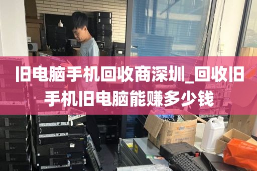 旧电脑手机回收商深圳_回收旧手机旧电脑能赚多少钱