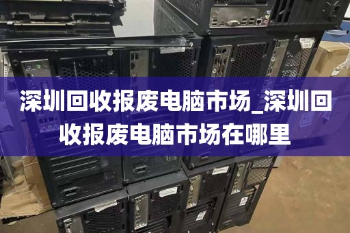 深圳回收报废电脑市场_深圳回收报废电脑市场在哪里