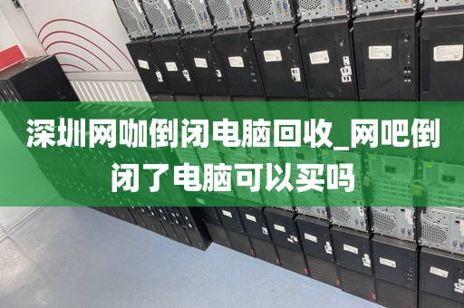 深圳网咖倒闭电脑回收_网吧倒闭了电脑可以买吗